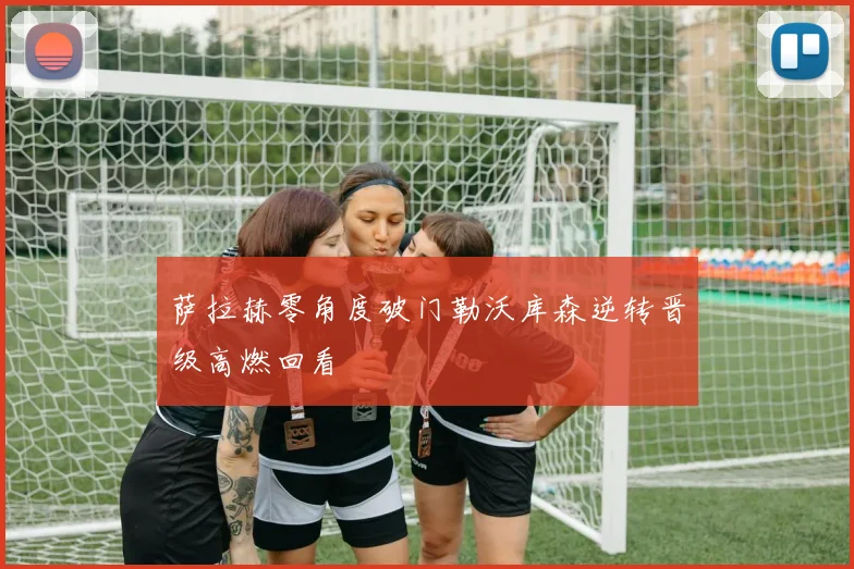 萨拉赫零角度破门勒沃库森逆转晋级高燃回看