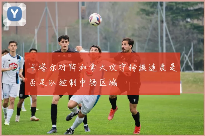 卡塔尔对阵加拿大攻守转换速度是否足以控制中场区域