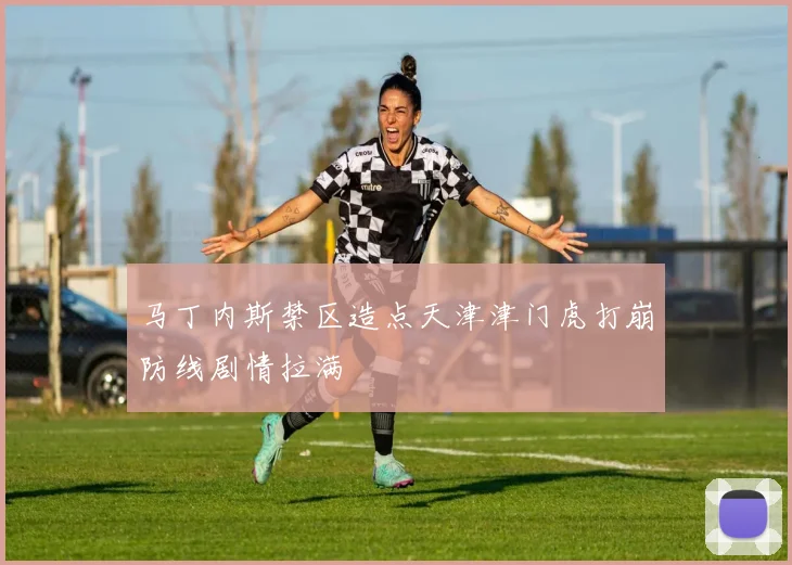 马丁内斯禁区造点天津津门虎打崩防线剧情拉满