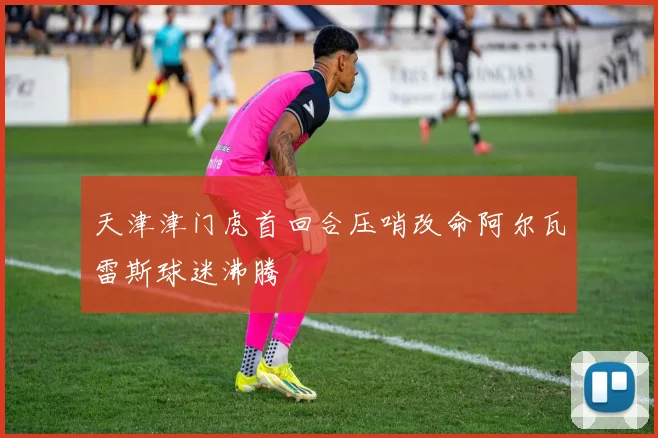 天津津门虎首回合压哨改命阿尔瓦雷斯球迷沸腾
