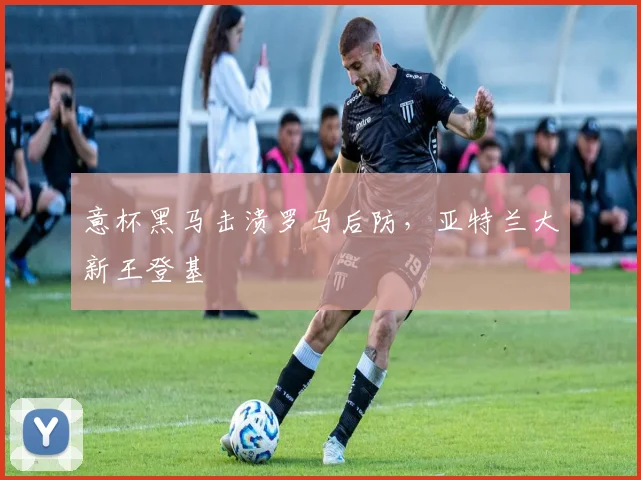 意杯黑马击溃罗马后防，亚特兰大新王登基