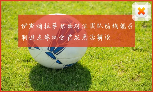 伊斯梅拉萨尔面对法国队防线能否制造点球机会首发悬念解读