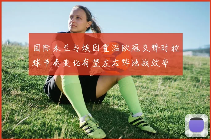 国际米兰与埃因霍温欧冠交锋时控球节奏变化有望左右阵地战效率