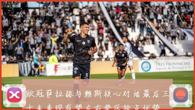 欧冠萨拉赫与赖斯核心对话最后三十米表现有望左右禁区抢点优势