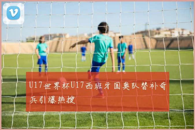 U17世界杯U17西班牙国奥队替补奇兵引爆热搜