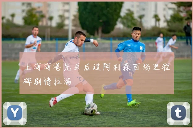 上海海港先丢后追阿利森百场里程碑剧情拉满