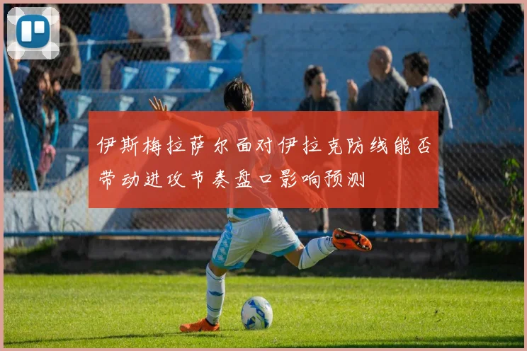 伊斯梅拉萨尔面对伊拉克防线能否带动进攻节奏盘口影响预测