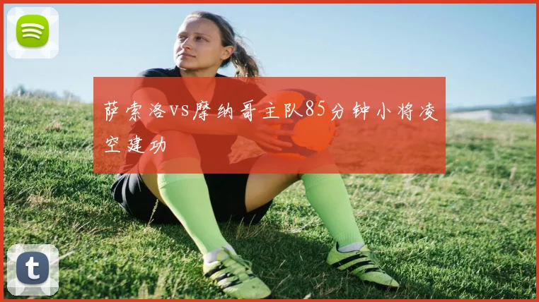 萨索洛vs摩纳哥主队85分钟小将凌空建功