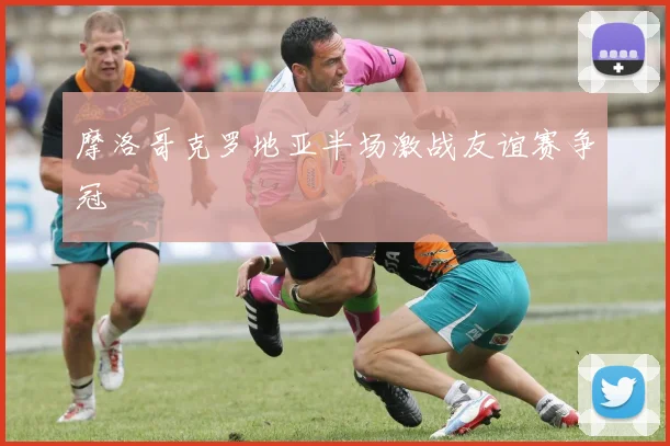 摩洛哥克罗地亚半场激战友谊赛争冠