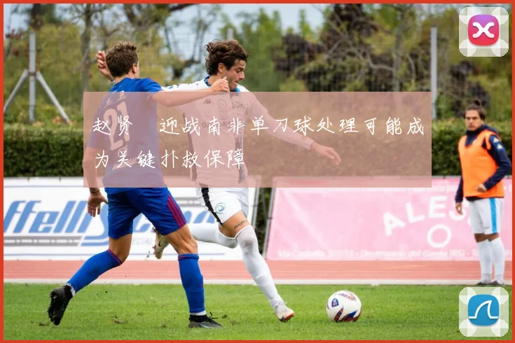 赵贤祐迎战南非单刀球处理可能成为关键扑救保障