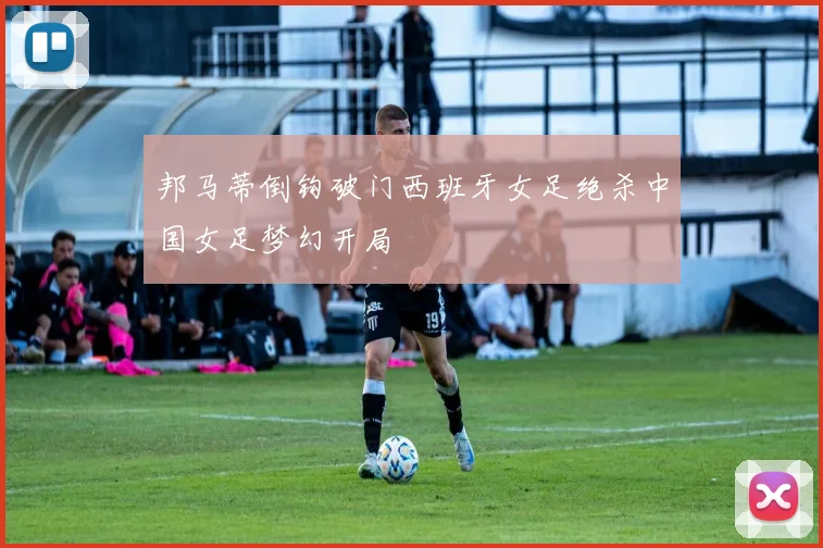 邦马蒂倒钩破门西班牙女足绝杀中国女足梦幻开局