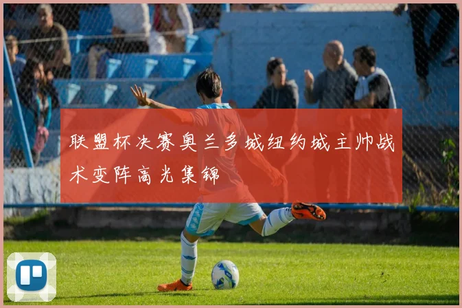 联盟杯决赛奥兰多城纽约城主帅战术变阵高光集锦