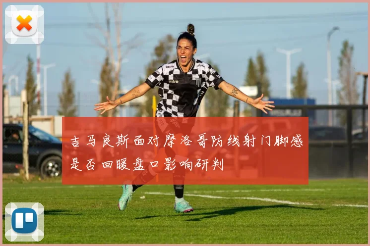 吉马良斯面对摩洛哥防线射门脚感是否回暖盘口影响研判