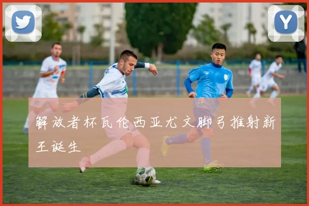 解放者杯瓦伦西亚尤文脚弓推射新王诞生