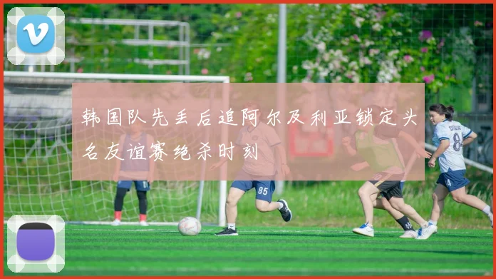 韩国队先丢后追阿尔及利亚锁定头名友谊赛绝杀时刻