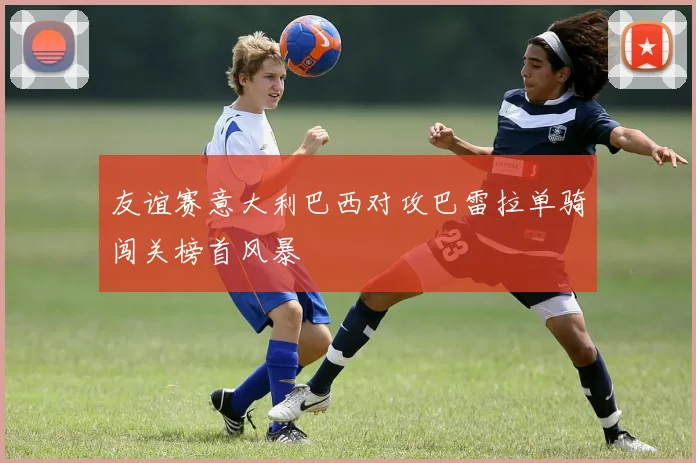 友谊赛意大利巴西对攻巴雷拉单骑闯关榜首风暴