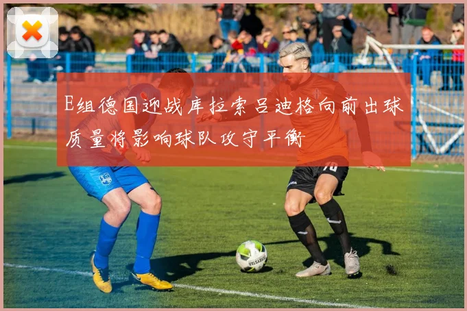 E组德国迎战库拉索吕迪格向前出球质量将影响球队攻守平衡