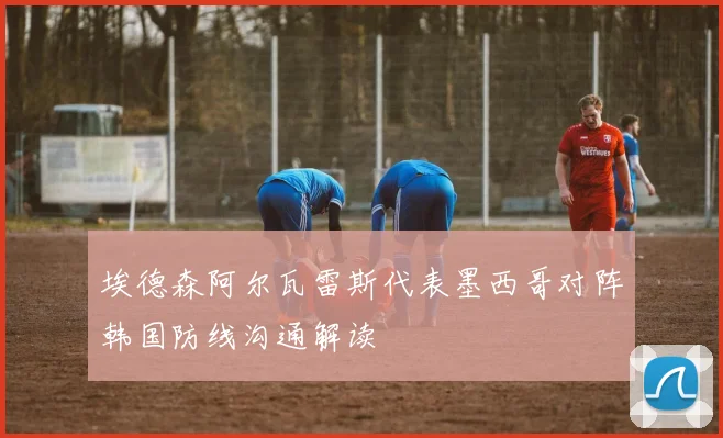 埃德森阿尔瓦雷斯代表墨西哥对阵韩国防线沟通解读