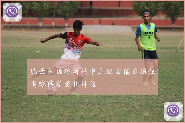 巴西队面对海地中卫组合能否顶住高球阵容变化评估