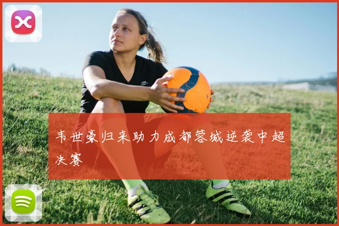 韦世豪归来助力成都蓉城逆袭中超决赛