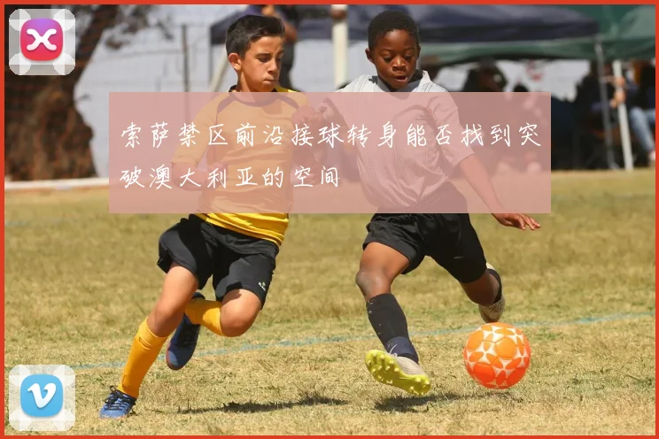索萨禁区前沿接球转身能否找到突破澳大利亚的空间