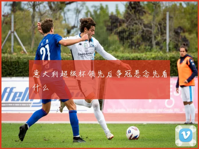 意大利超级杯领先后争冠悬念先看什么
