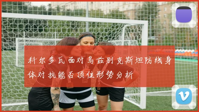 科尔多瓦面对乌兹别克斯坦防线身体对抗能否顶住形势分析
