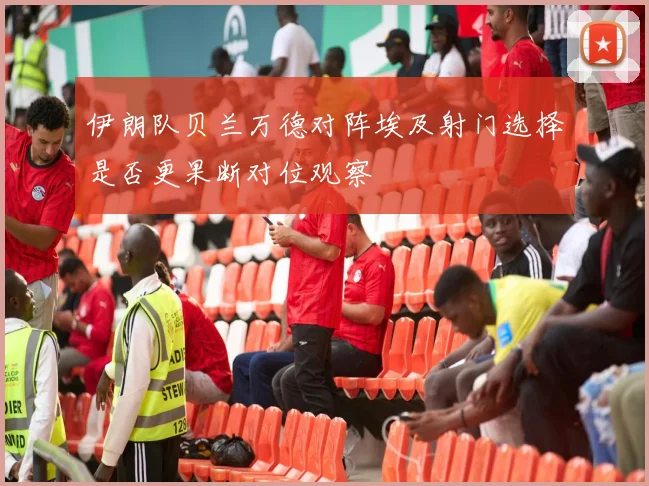 伊朗队贝兰万德对阵埃及射门选择是否更果断对位观察