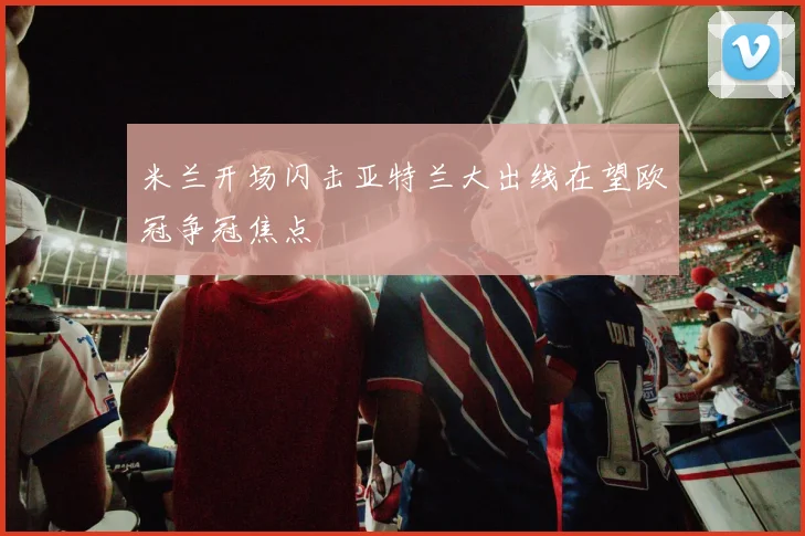 米兰开场闪击亚特兰大出线在望欧冠争冠焦点