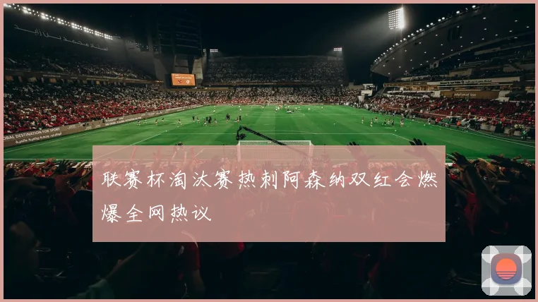 联赛杯淘汰赛热刺阿森纳双红会燃爆全网热议