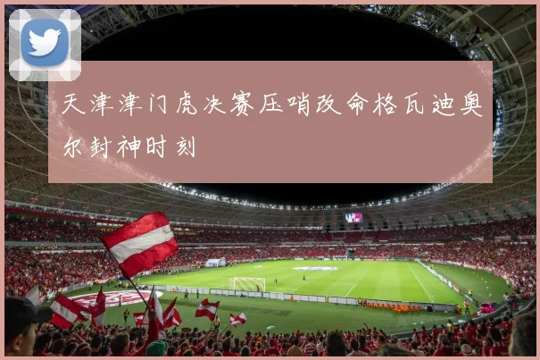 天津津门虎决赛压哨改命格瓦迪奥尔封神时刻