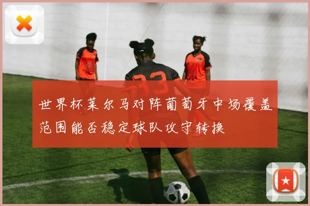世界杯莱尔马对阵葡萄牙中场覆盖范围能否稳定球队攻守转换