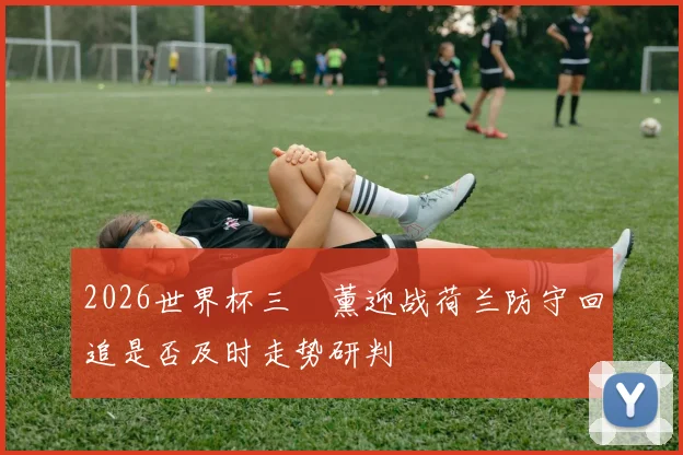 2026世界杯三笘薰迎战荷兰防守回追是否及时走势研判