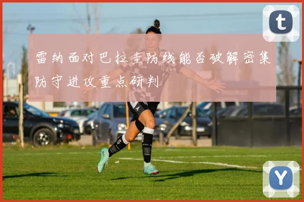 雷纳面对巴拉圭防线能否破解密集防守进攻重点研判
