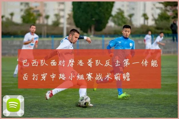 巴西队面对摩洛哥队反击第一传能否打穿中路小组赛战术前瞻