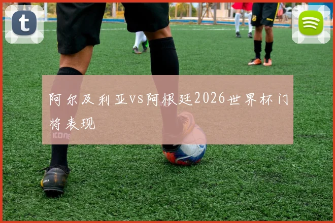 阿尔及利亚vs阿根廷2026世界杯门将表现