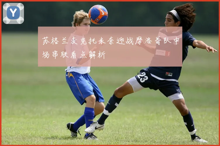 苏格兰麦克托米奈迎战摩洛哥队中场串联看点解析