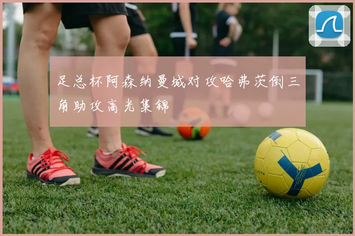 足总杯阿森纳曼城对攻哈弗茨倒三角助攻高光集锦