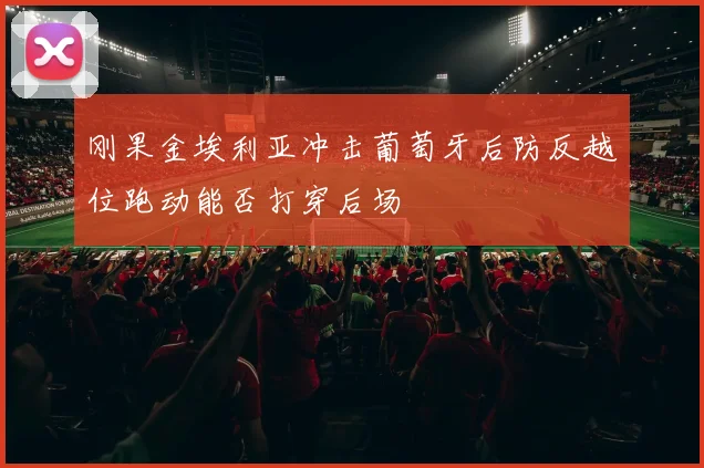 刚果金埃利亚冲击葡萄牙后防反越位跑动能否打穿后场