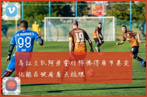 乌拉圭队阿劳霍对阵佛得角节奏变化能否破局看点梳理
