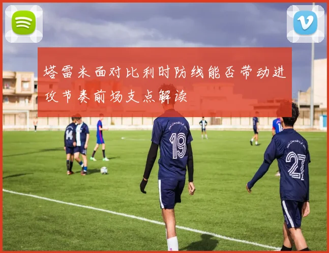 塔雷米面对比利时防线能否带动进攻节奏前场支点解读